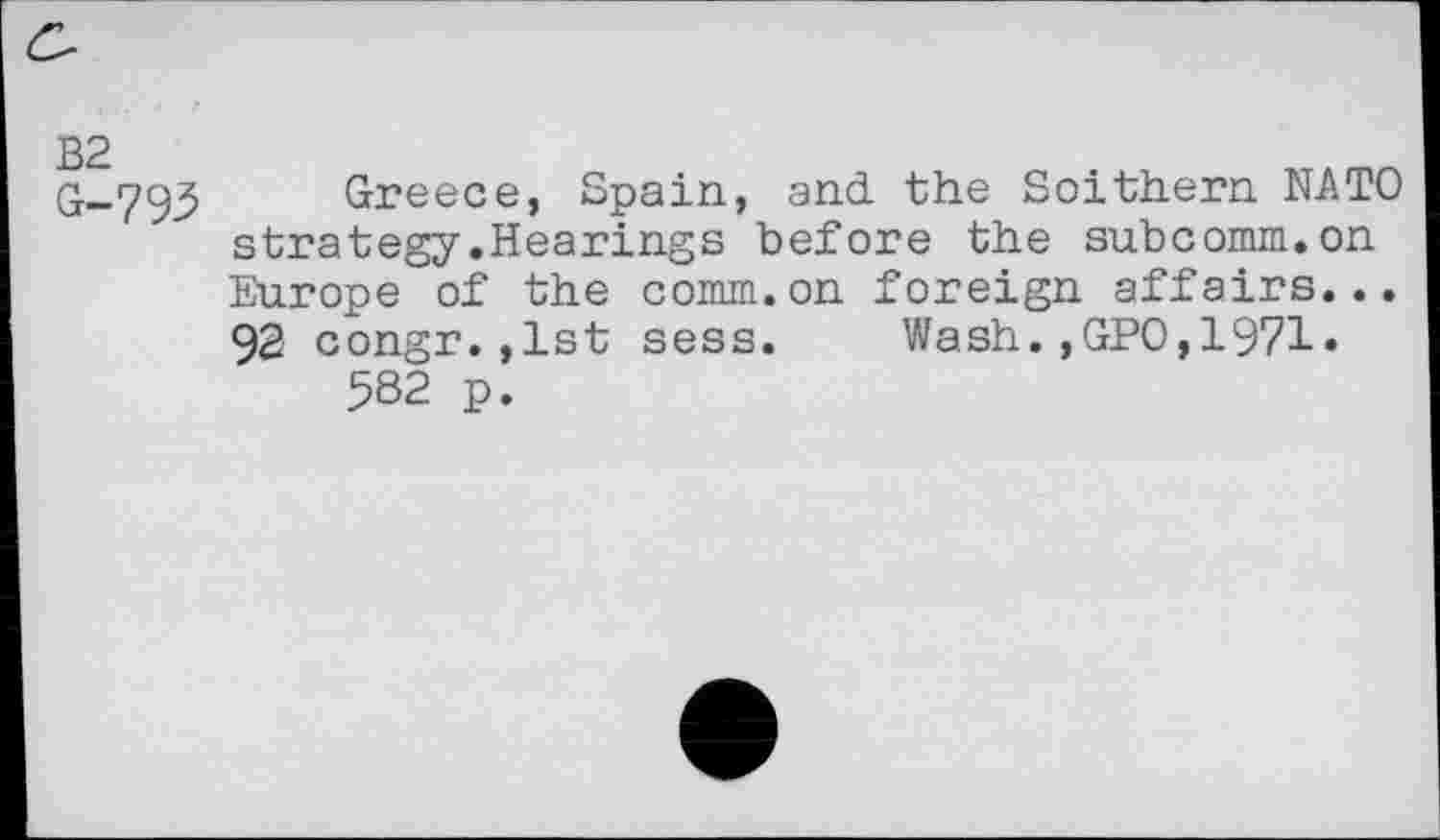 ﻿£-
B2 G-793
Greece, Spain, and the Soithern NATO strategy.Hearings before the subcomm.on Europe of the comm.on foreign affairs... 92 congr.jlst sess. Wash.,GPO,1971» 582 p.